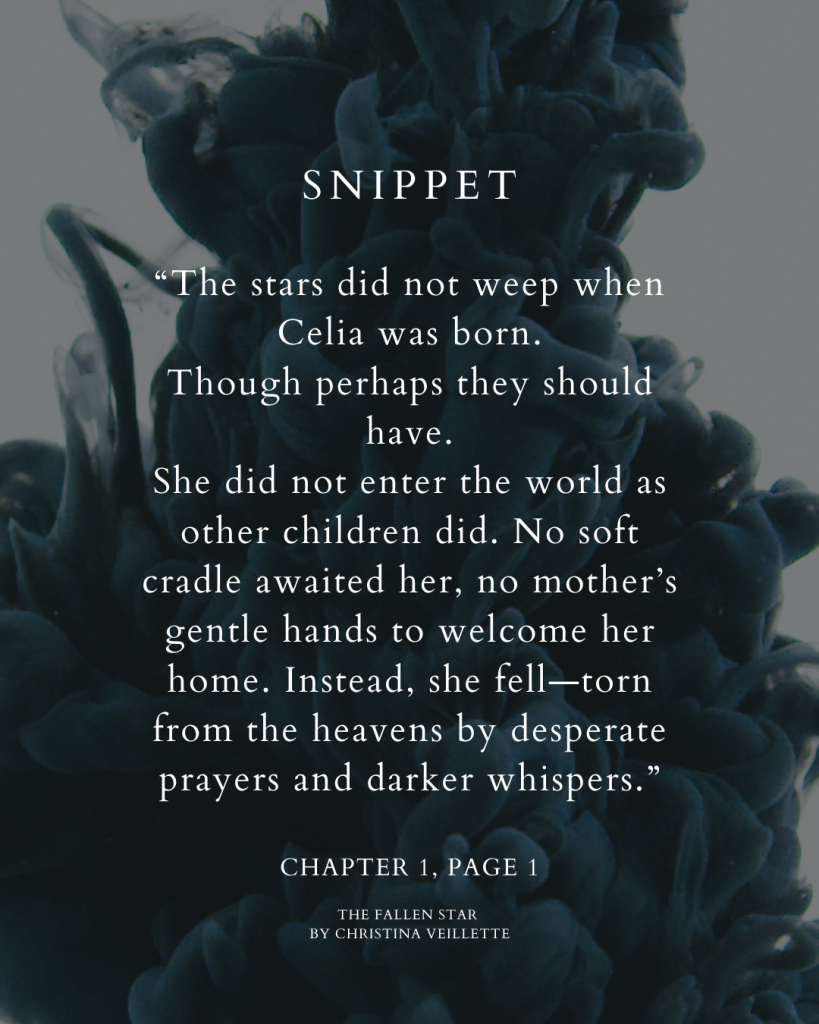 Snippet from Chapter One, Page 1:
“The stars did not weep when Celia was born.
Though perhaps they should have.
She did not enter the world as other children did. No soft cradle awaited her, no mother’s gentle hands to welcome her home.
Instead, she fell—torn from the heavens by desperate prayers and darker whispers.”
The Fallen Star by Christina Veillette