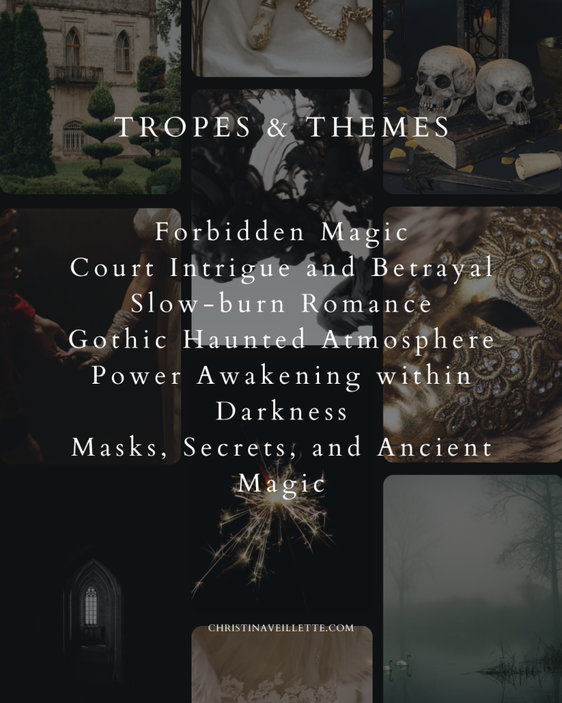 Tropes and Themes:
Forbidden Magic
Court Intrigue and Betrayal
Gothic Haunted Atmosphere
Slow-burn Romance
Power Awakening Within Darkness
Masks, Secrets, and Ancient Magic
A heroine who must choose herself